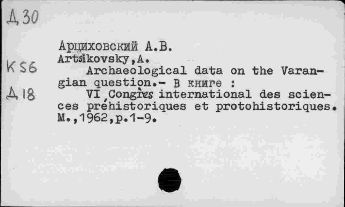 ﻿№0
Арциховский А.В.
Artsikovsky, А.
К So Archaeological data on the Varangian question.- В книге :
Л 18 VI zCongn2s international des sciences préhistoriques et protohistoriques M.,1962,p.1-9.